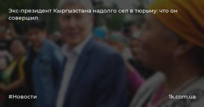 Экс-президент Кыргызстана надолго сел в тюрьму: что он совершил