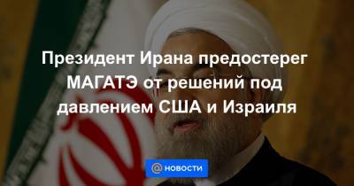 Президент Ирана предостерег МАГАТЭ от решений под давлением США и Израиля