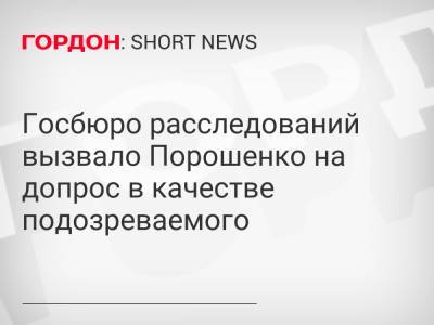 Госбюро расследований вызвало Порошенко на допрос в качестве подозреваемого
