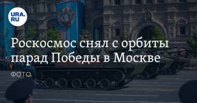 Роскосмос снял с орбиты парад Победы в Москве. ФОТО