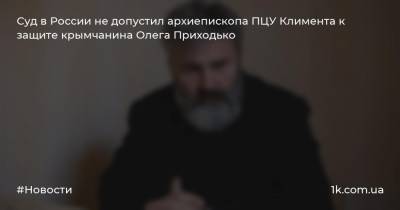 Суд в России не допустил архиепископа ПЦУ Климента к защите крымчанина Олега Приходько