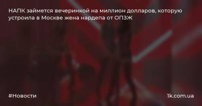 НАПК займется вечеринкой на миллион долларов, которую устроила в Москве жена нардепа от ОПЗЖ