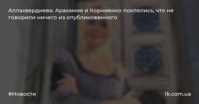Аллахвердиева: Арахамия и Корниенко поклялись, что не говорили ничего из опубликованного