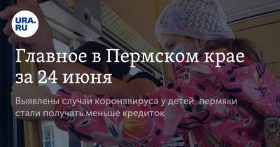 Главное в Пермском крае за 24 июня. Выявлены случаи коронавируса у детей, пермяки стали получать меньше кредиток