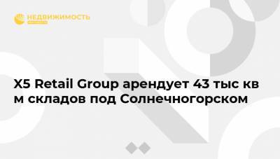 X5 Retail Group арендует 43 тыс кв м складов под Солнечногорском