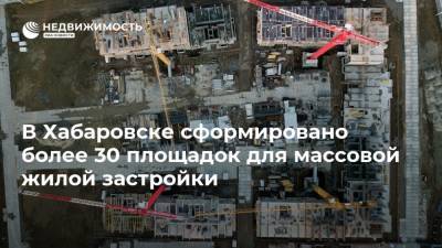 В Хабаровске сформировано более 30 площадок для массовой жилой застройки