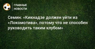 Семин: «Кикнадзе должен уйти из «Локомотива», потому что не способен руководить таким клубом»