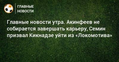 Главные новости утра. Акинфеев не собирается завершать карьеру, Семин призвал Кикнадзе уйти из «Локомотива»