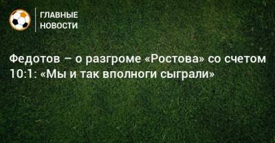 Федотов – о разгроме «Ростова» со счетом 10:1: «Мы и так вполноги сыграли»