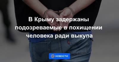 В Крыму задержаны подозреваемые в похищении человека ради выкупа