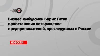 Бизнес-омбудсмен Борис Титов приостановил возвращение предпринимателей, преследуемых в России