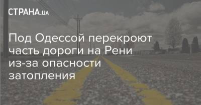 Под Одессой перекроют часть дороги на Рени из-за опасности затопления