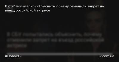 В СБУ попытались объяснить, почему отменили запрет на въезд российской актрисе
