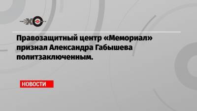 Правозащитный центр «Мемориал» признал Александра Габышева политзаключенным.