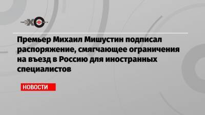 Премьер Михаил Мишустин подписал распоряжение, смягчающее ограничения на въезд в Россию для иностранных специалистов