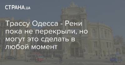 Трассу Одесса - Рени пока не перекрыли, но могут это сделать в любой момент