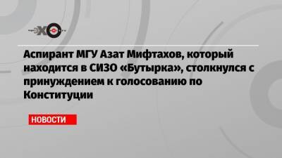 Аспирант МГУ Азат Мифтахов, который находится в СИЗО «Бутырка», столкнулся с принуждением к голосованию по Конституции