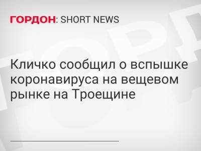 Кличко сообщил о вспышке коронавируса на вещевом рынке на Троещине