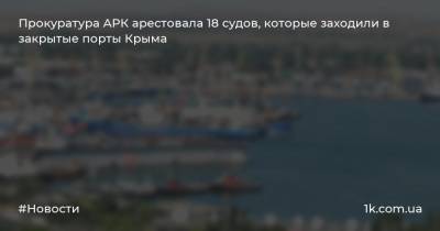 Прокуратура АРК арестовала 18 судов, которые заходили в закрытые порты Крыма