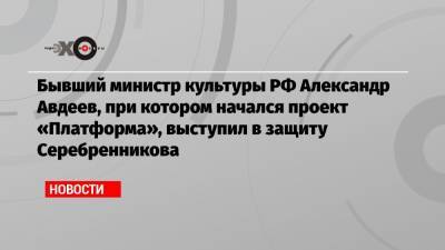 Бывший министр культуры РФ Александр Авдеев, при котором начался проект «Платформа», выступил в защиту Серебренникова