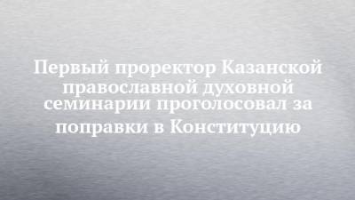 Первый проректор Казанской православной духовной семинарии проголосовал за поправки в Конституцию