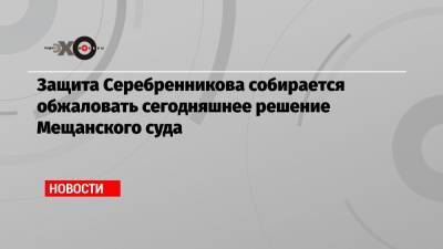 Защита Серебренникова собирается обжаловать сегодняшнее решение Мещанского суда