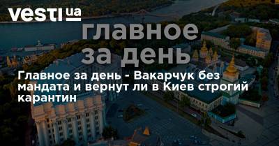Главное за день - Вакарчук без мандата и вернут ли в Киев строгий карантин