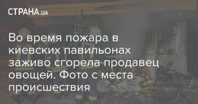 Во время пожара в киевских павильонах заживо сгорела продавец овощей. Фото с места происшествия