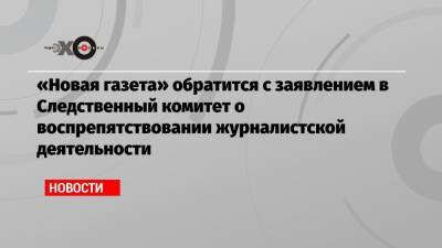 «Новая газета» обратится с заявлением в Следственный комитет о воспрепятствовании журналистской деятельности