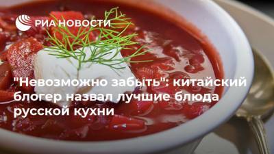 "Невозможно забыть": китайский блогер назвал лучшие блюда русской кухни