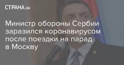 Министр обороны Сербии заразился коронавирусом после поездки на парад в Москву - strana.ua - Москва - Украина - Сербия