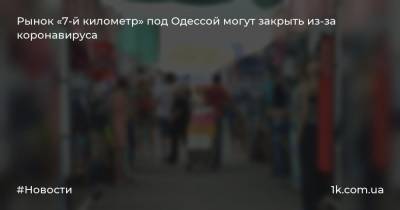 Виталий Гончаров - Рынок «7-й километр» под Одессой могут закрыть из-за коронавируса - 1k.com.ua - Одесса - Одесская обл.