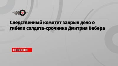 Следственный комитет закрыл дело о гибели солдата-срочника Дмитрия Вебера