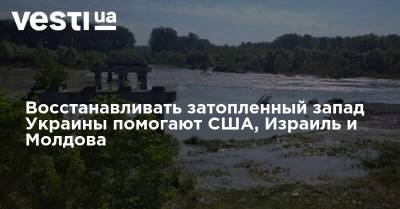 Восстанавливать затопленный запад Украины помогают США, Израиль и Молдова