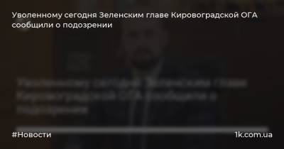 Уволенному сегодня Зеленским главе Кировоградской ОГА сообщили о подозрении