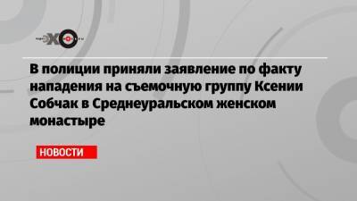 В полиции приняли заявление по факту нападения на съемочную группу Ксении Собчак в Среднеуральском женском монастыре