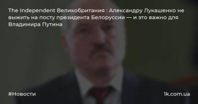 The Independent Великобритания : Александру Лукашенко не выжить на посту президента Белоруссии — и это важно для Владимира Путина