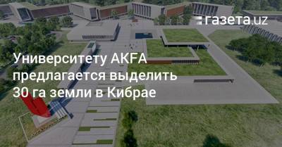 Университету AKFA предлагается выделить 30 га земли в Кибрае