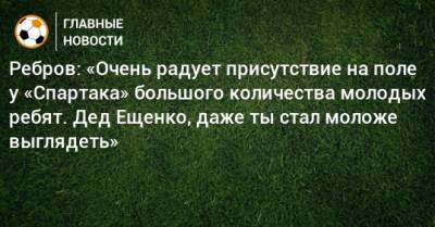Ребров: «Очень радует присутствие на поле у «Спартака» большого количества молодых ребят. Дед Ещенко, даже ты стал моложе выглядеть»