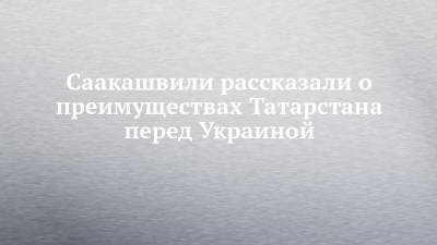 Саакашвили рассказали о преимуществах Татарстана перед Украиной