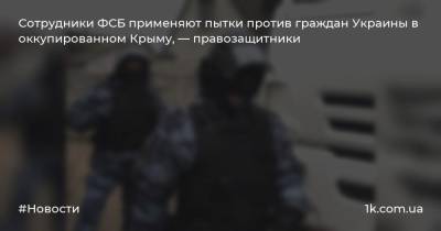 Сотрудники ФСБ применяют пытки против граждан Украины в оккупированном Крыму, — правозащитники