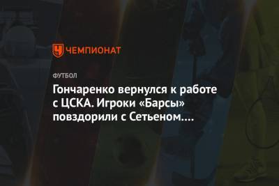 Гончаренко вернулся к работе с ЦСКА. Игроки «Барсы» повздорили с Сетьеном. Главное к утру