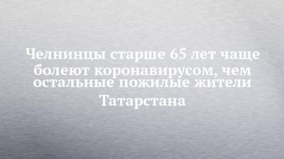 Челнинцы старше 65 лет чаще болеют коронавирусом, чем остальные пожилые жители Татарстана
