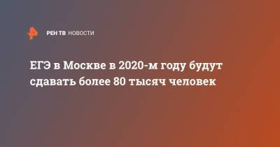 ЕГЭ в Москве в 2020-м году будут сдавать более 80 тысяч человек