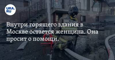 Внутри горящего здания в Москве остается женщина. Она просит о помощи. ВИДЕО