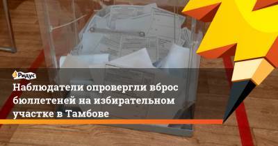 Наблюдатели опровергли вброс бюллетеней на избирательном участке в Тамбове