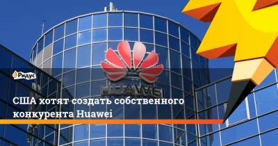 США хотят создать собственного конкурента Huawei