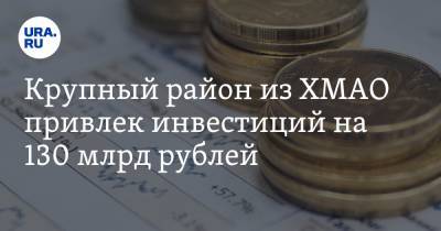 Крупный район из ХМАО привлек инвестиций на 130 млрд рублей. Это половина бюджета региона