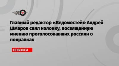 Главный редактор «Ведомостей» Андрей Шмаров снял колонку, посвященную мнению проголосовавших россиян о поправках