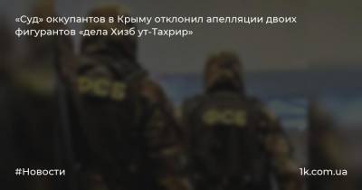 «Суд» оккупантов в Крыму отклонил апелляции двоих фигурантов «дела Хизб ут-Тахрир»